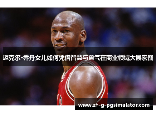 迈克尔·乔丹女儿如何凭借智慧与勇气在商业领域大展宏图