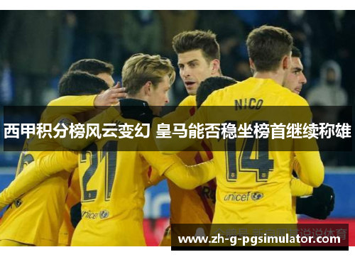 西甲积分榜风云变幻 皇马能否稳坐榜首继续称雄 西甲积分榜风云变幻 皇马能否稳坐榜首继续称雄