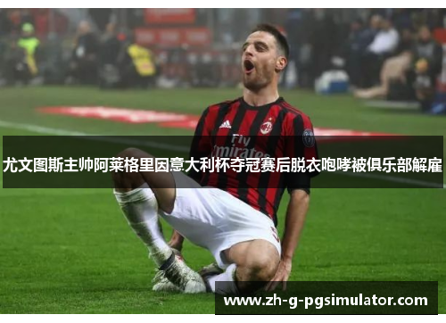 尤文图斯主帅阿莱格里因意大利杯夺冠赛后脱衣咆哮被俱乐部解雇 尤文图斯主帅阿莱格里因意大利杯夺冠赛后脱衣咆哮被俱乐部解雇