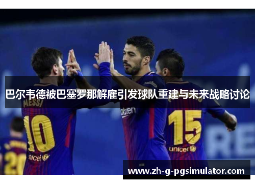 巴尔韦德被巴塞罗那解雇引发球队重建与未来战略讨论